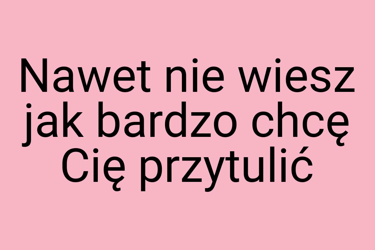 Nawet nie wiesz jak bardzo chcę Cię przytulić