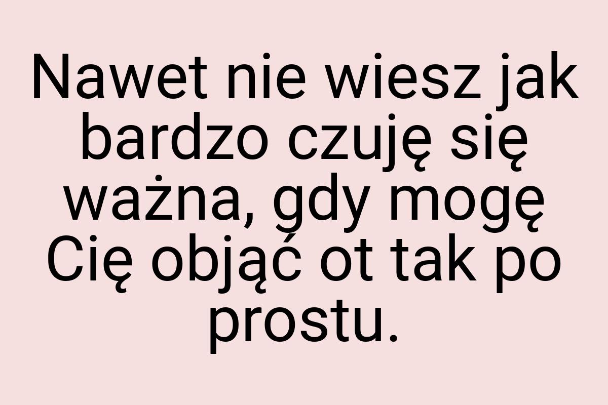 Nawet nie wiesz jak bardzo czuję się ważna, gdy mogę Cię