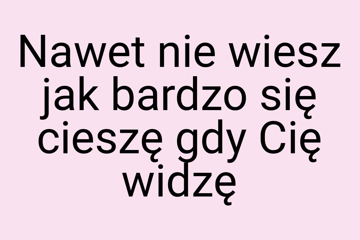 Nawet nie wiesz jak bardzo się cieszę gdy Cię widzę