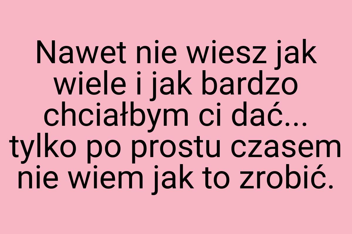 Nawet nie wiesz jak wiele i jak bardzo chciałbym ci dać