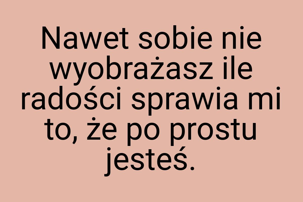 Nawet sobie nie wyobrażasz ile radości sprawia mi to, że po