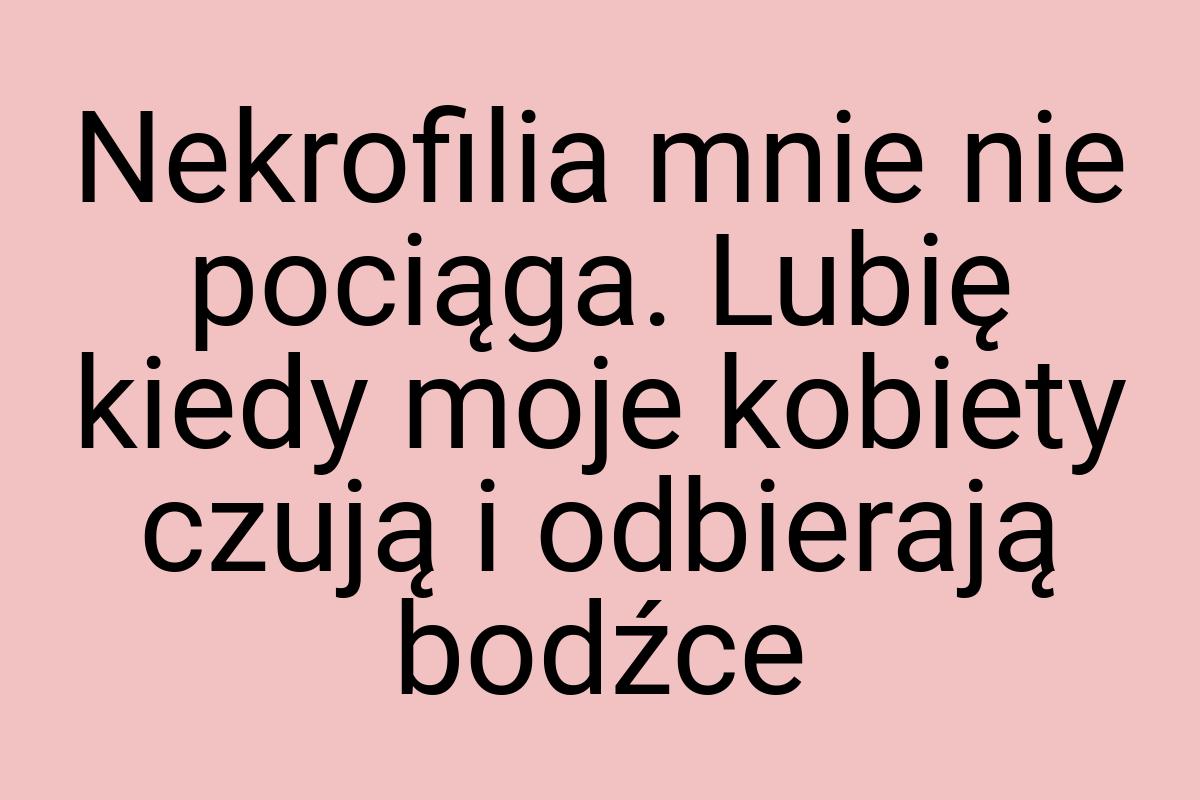 Nekrofilia mnie nie pociąga. Lubię kiedy moje kobiety czują