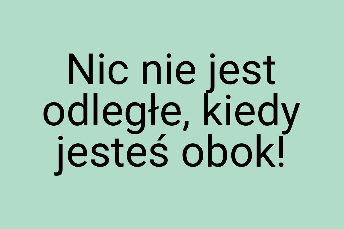 Nic nie jest odległe, kiedy jesteś obok