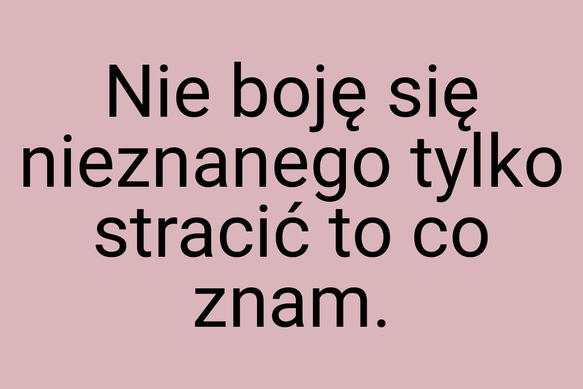 Nie boję się nieznanego tylko stracić to co znam