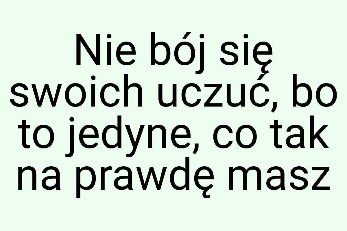 Nie bój się swoich uczuć, bo to jedyne, co tak na prawdę