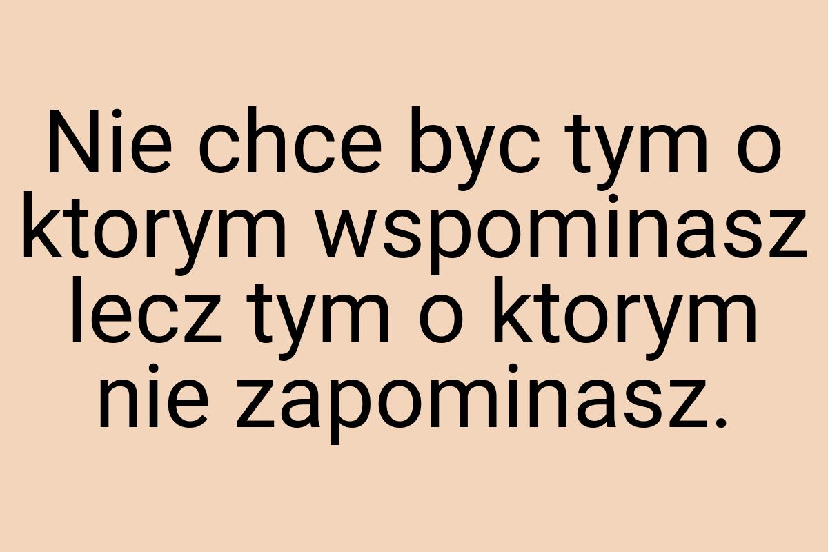 Nie chce byc tym o ktorym wspominasz lecz tym o ktorym nie