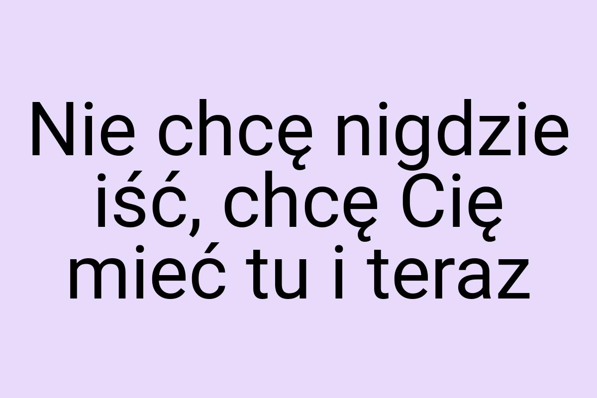 Nie chcę nigdzie iść, chcę Cię mieć tu i teraz