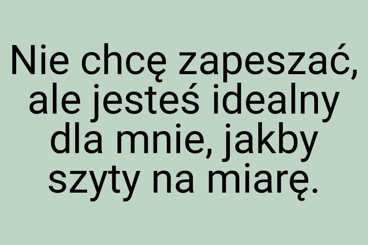 Nie chcę zapeszać, ale jesteś idealny dla mnie, jakby szyty