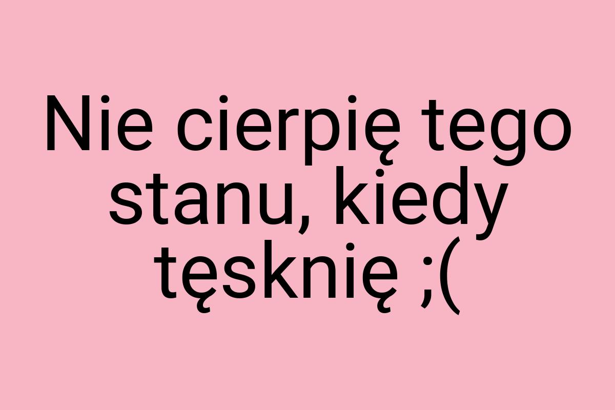 Nie cierpię tego stanu, kiedy tęsknię