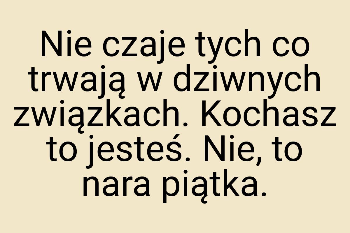 Nie czaje tych co trwają w dziwnych związkach. Kochasz to