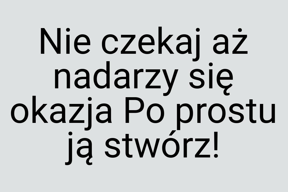 Nie czekaj aż nadarzy się okazja Po prostu ją stwórz