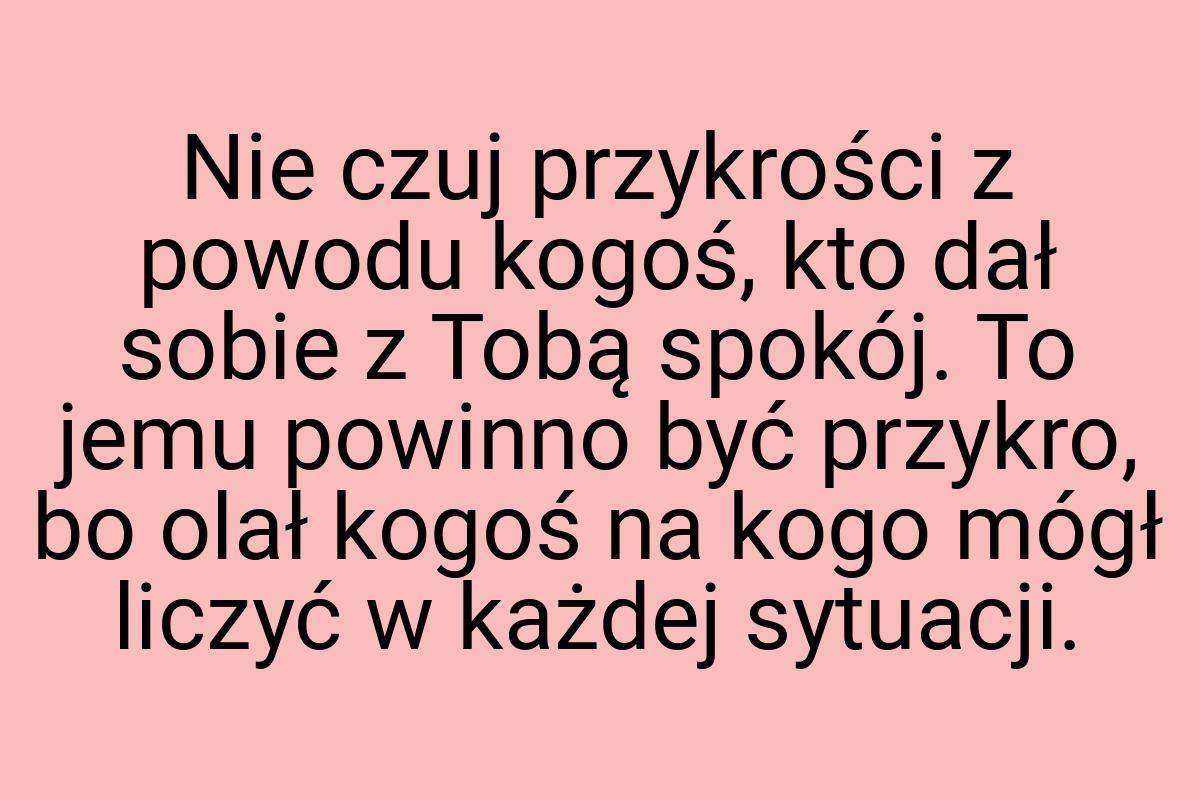 Nie czuj przykrości z powodu kogoś, kto dał sobie z Tobą