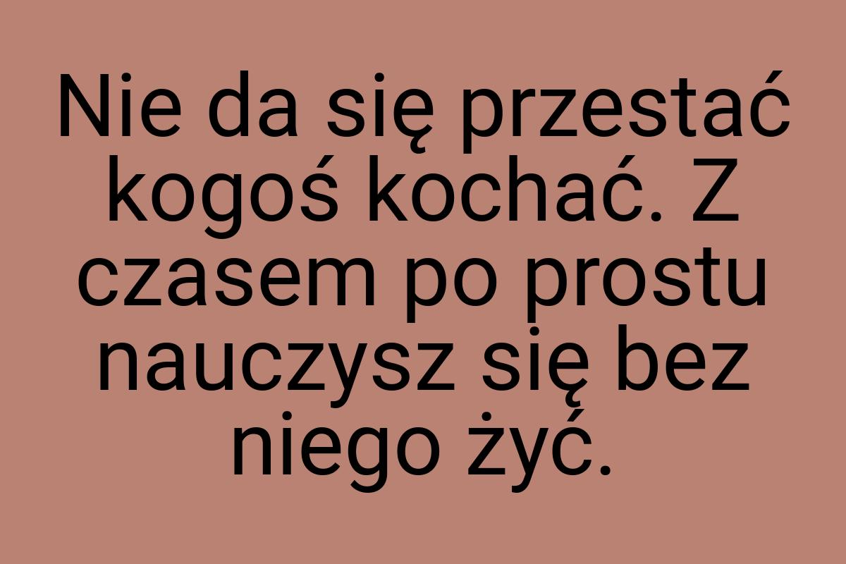 Nie da się przestać kogoś kochać. Z czasem po prostu