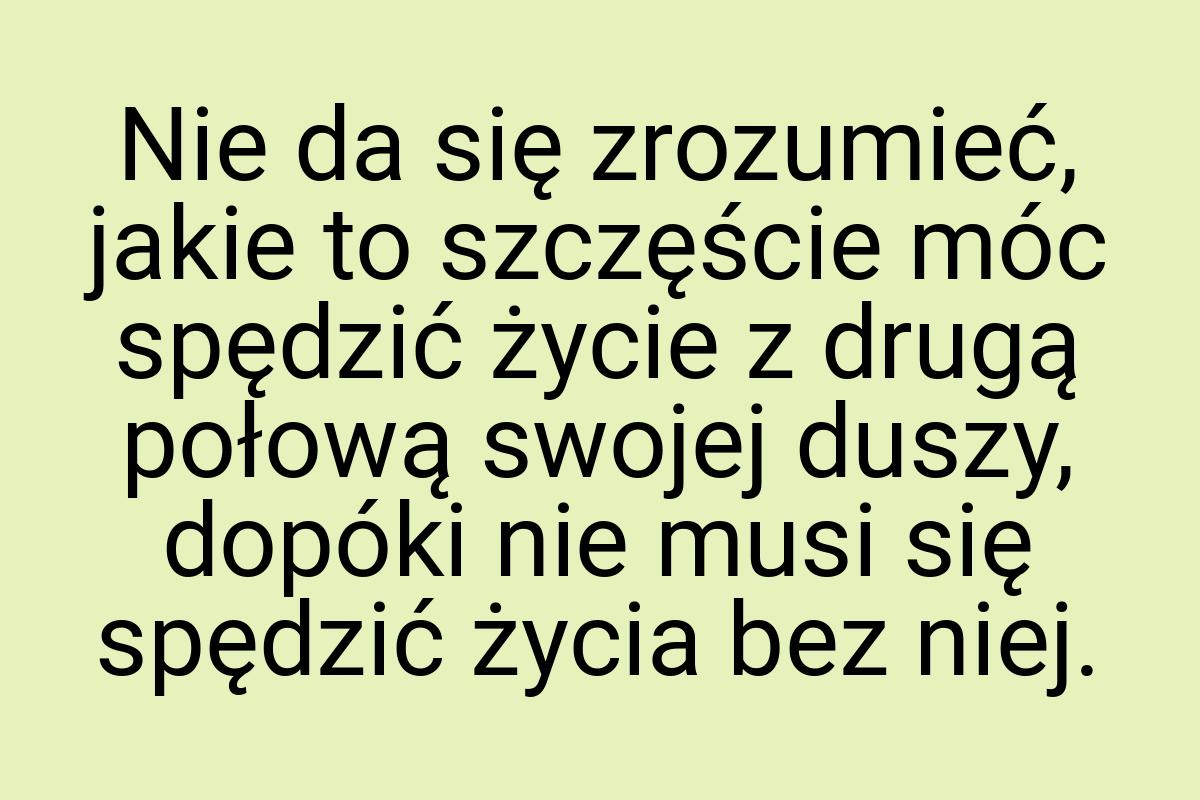 Nie da się zrozumieć, jakie to szczęście móc spędzić życie