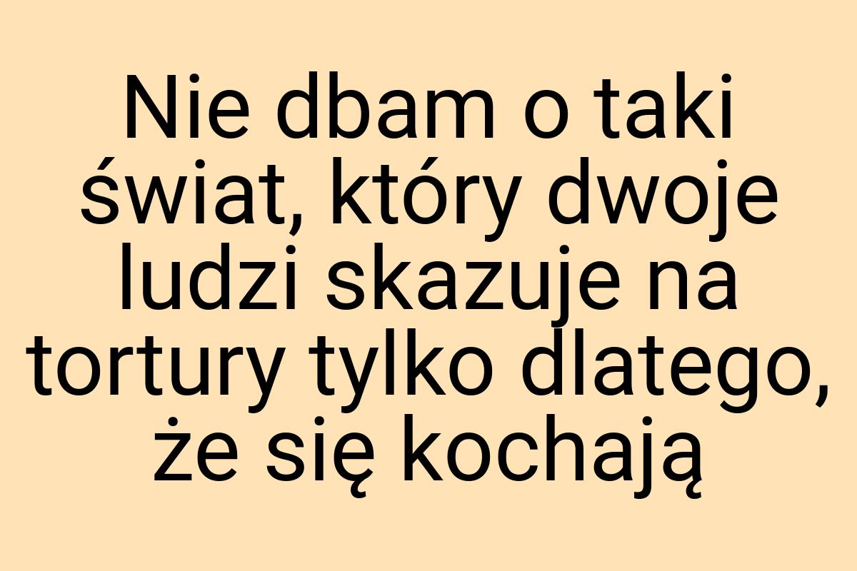 Nie dbam o taki świat, który dwoje ludzi skazuje na tortury