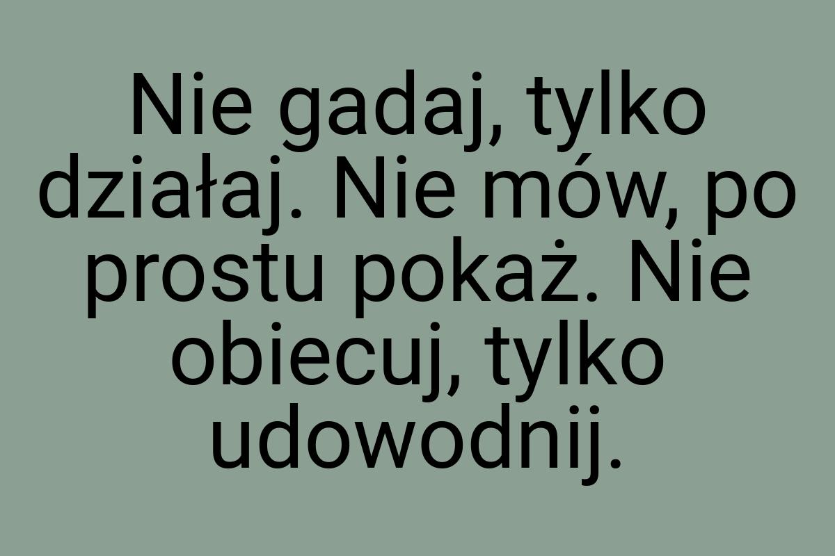 Nie gadaj, tylko działaj. Nie mów, po prostu pokaż. Nie