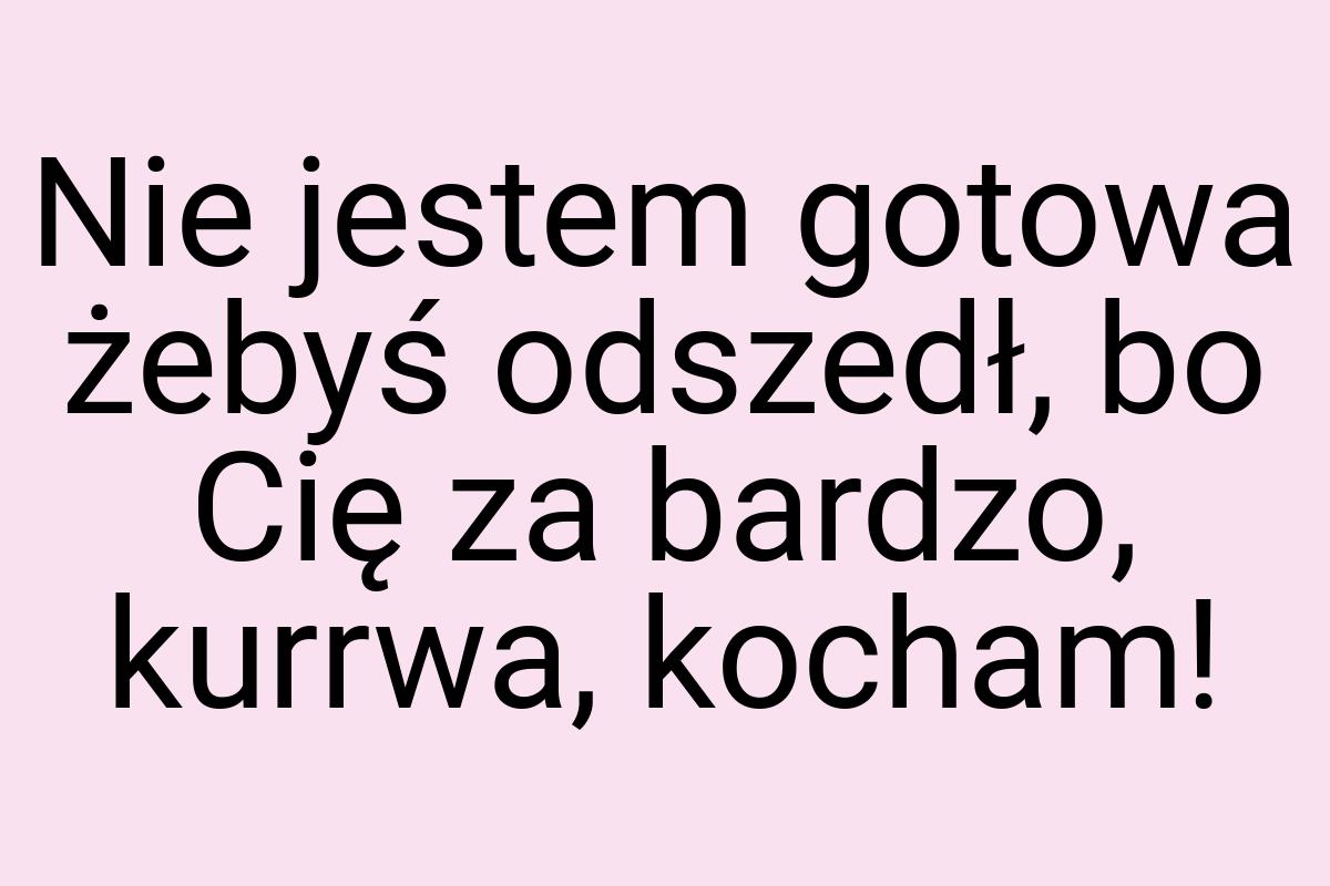 Nie jestem gotowa żebyś odszedł, bo Cię za bardzo, kurrwa