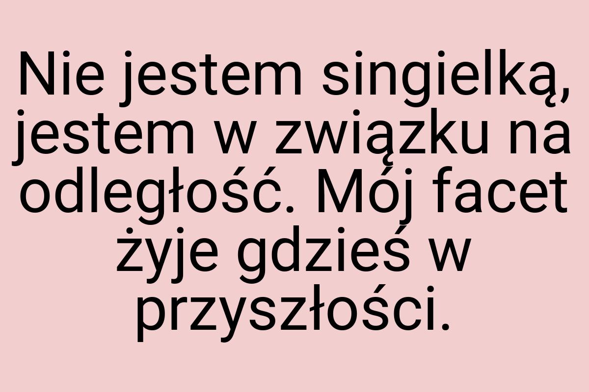 Nie jestem singielką, jestem w związku na odległość. Mój