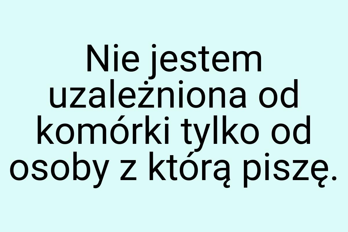 Nie jestem uzależniona od komórki tylko od osoby z którą