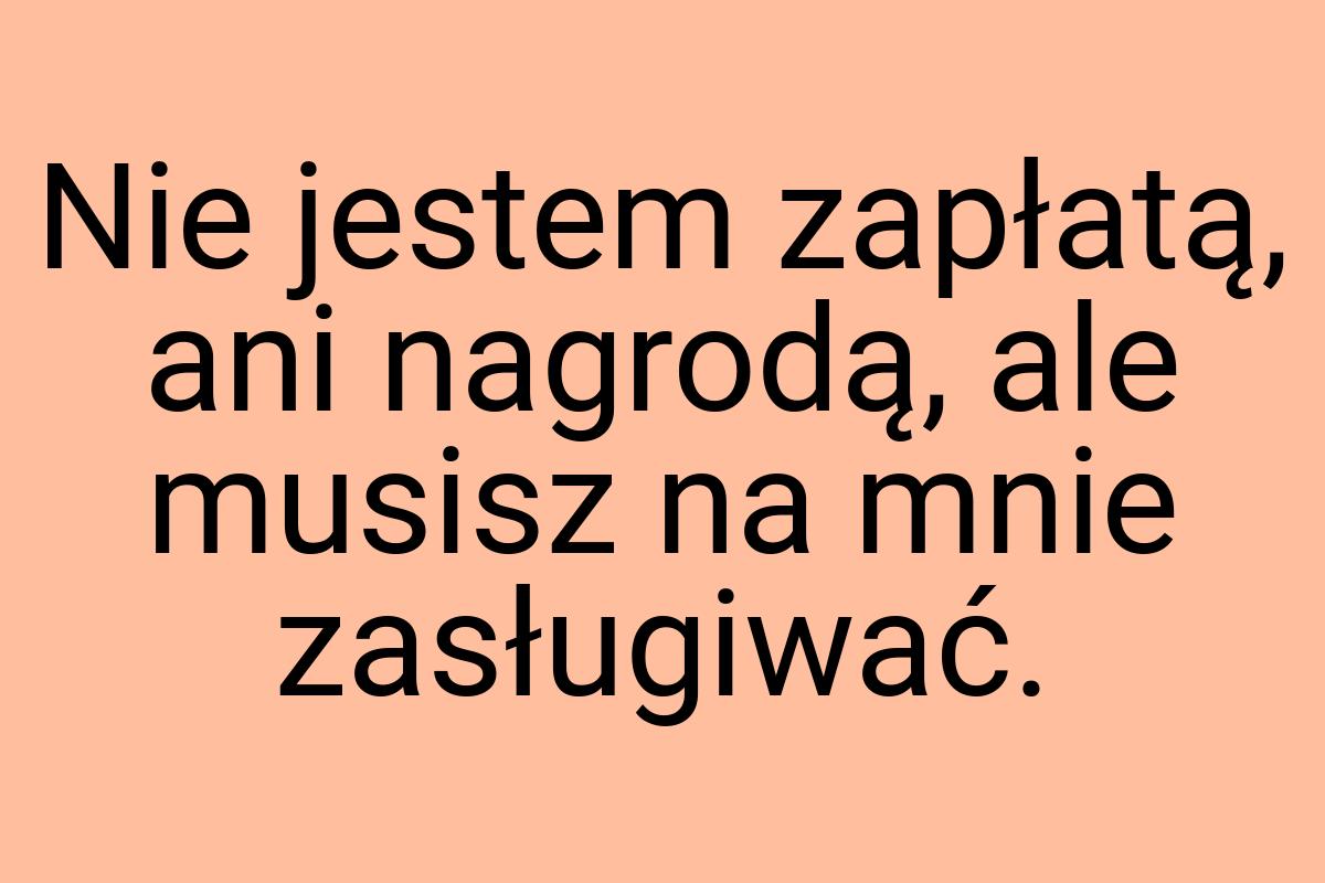 Nie jestem zapłatą, ani nagrodą, ale musisz na mnie