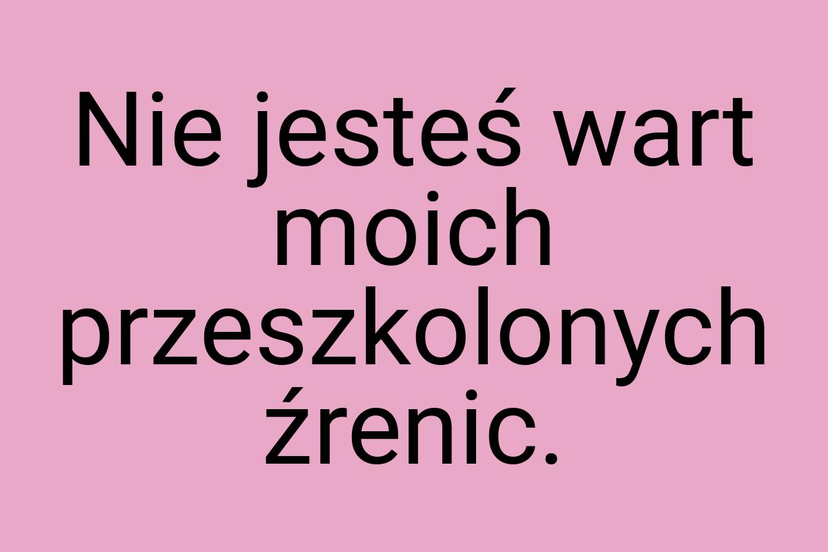 Nie jesteś wart moich przeszkolonych źrenic