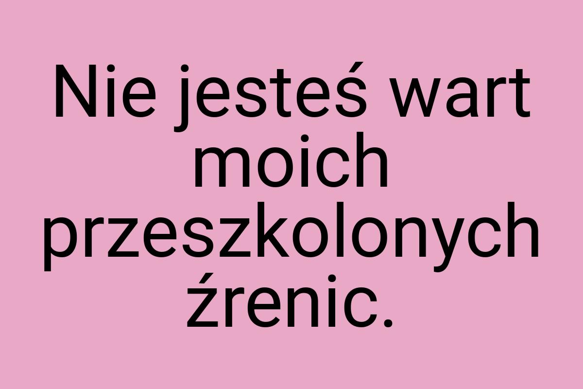 Nie jesteś wart moich przeszkolonych źrenic