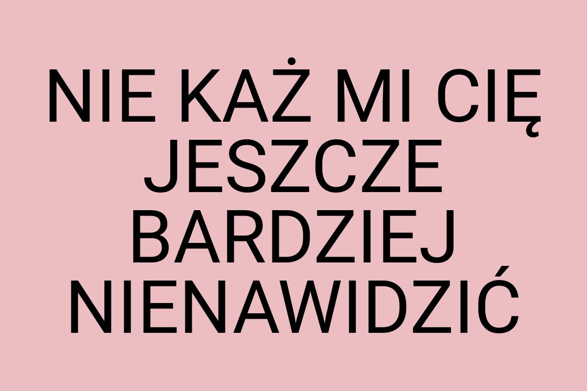 NIE KAŻ MI CIĘ JESZCZE BARDZIEJ NIENAWIDZIĆ