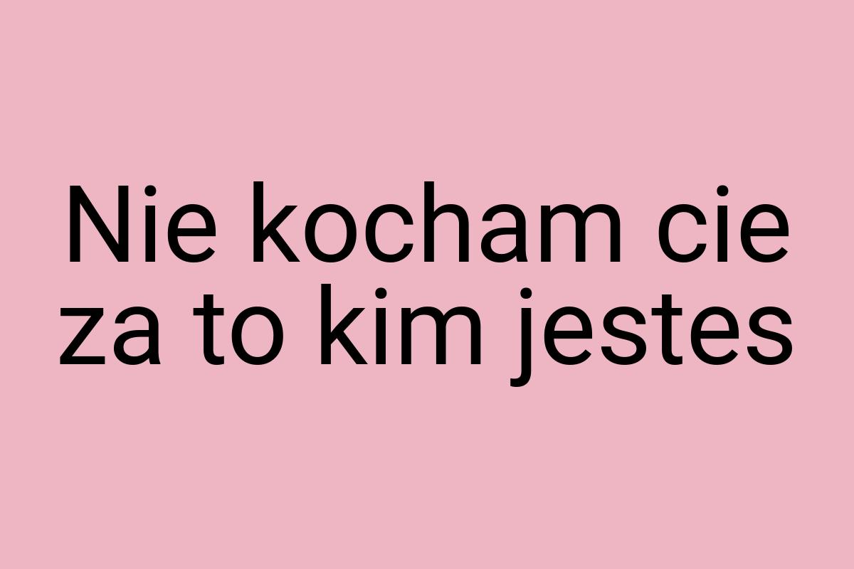 Nie kocham cie za to kim jestes