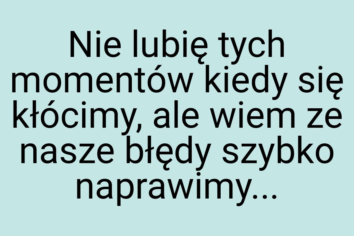 Nie lubię tych momentów kiedy się kłócimy, ale wiem ze