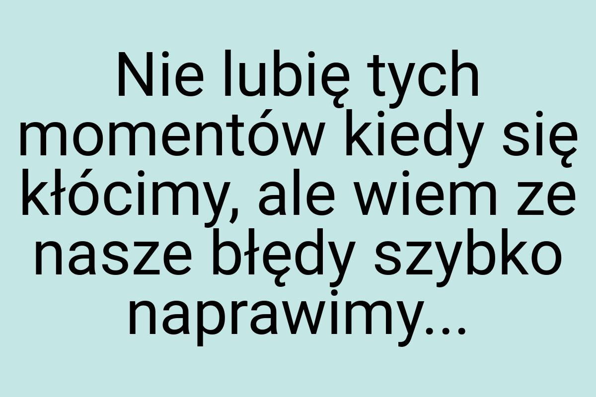 Nie lubię tych momentów kiedy się kłócimy, ale wiem ze