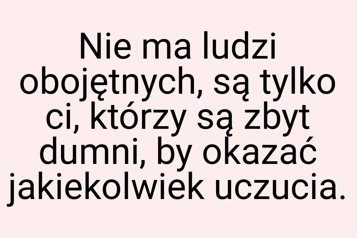 Nie ma ludzi obojętnych, są tylko ci, którzy są zbyt dumni