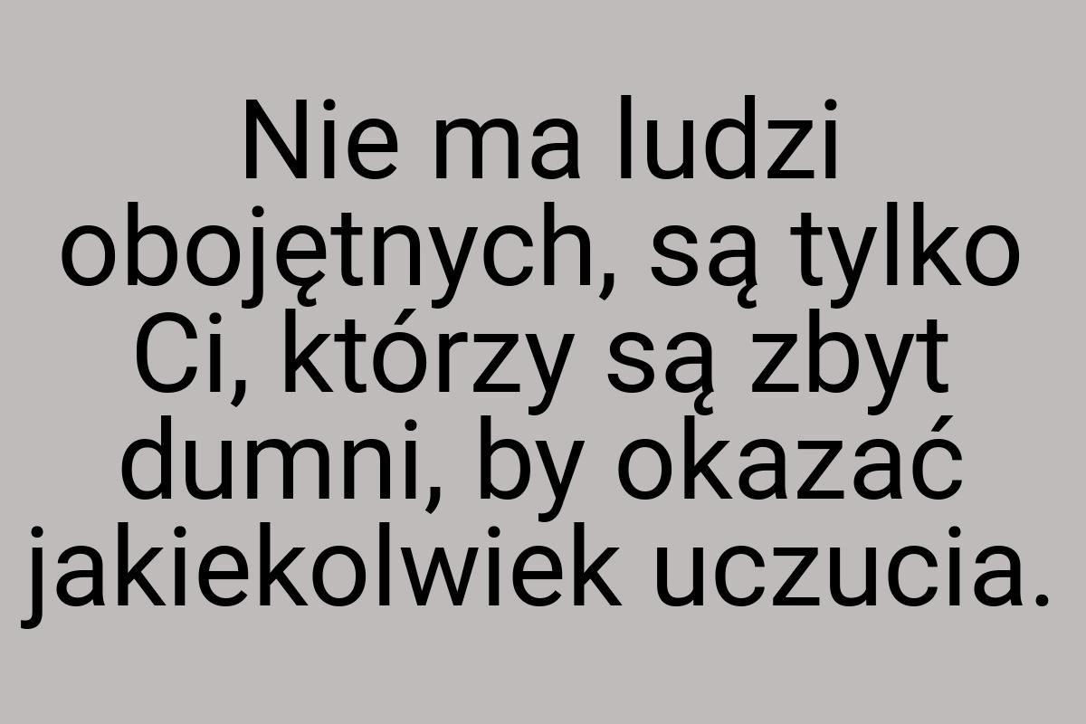 Nie ma ludzi obojętnych, są tylko Ci, którzy są zbyt dumni