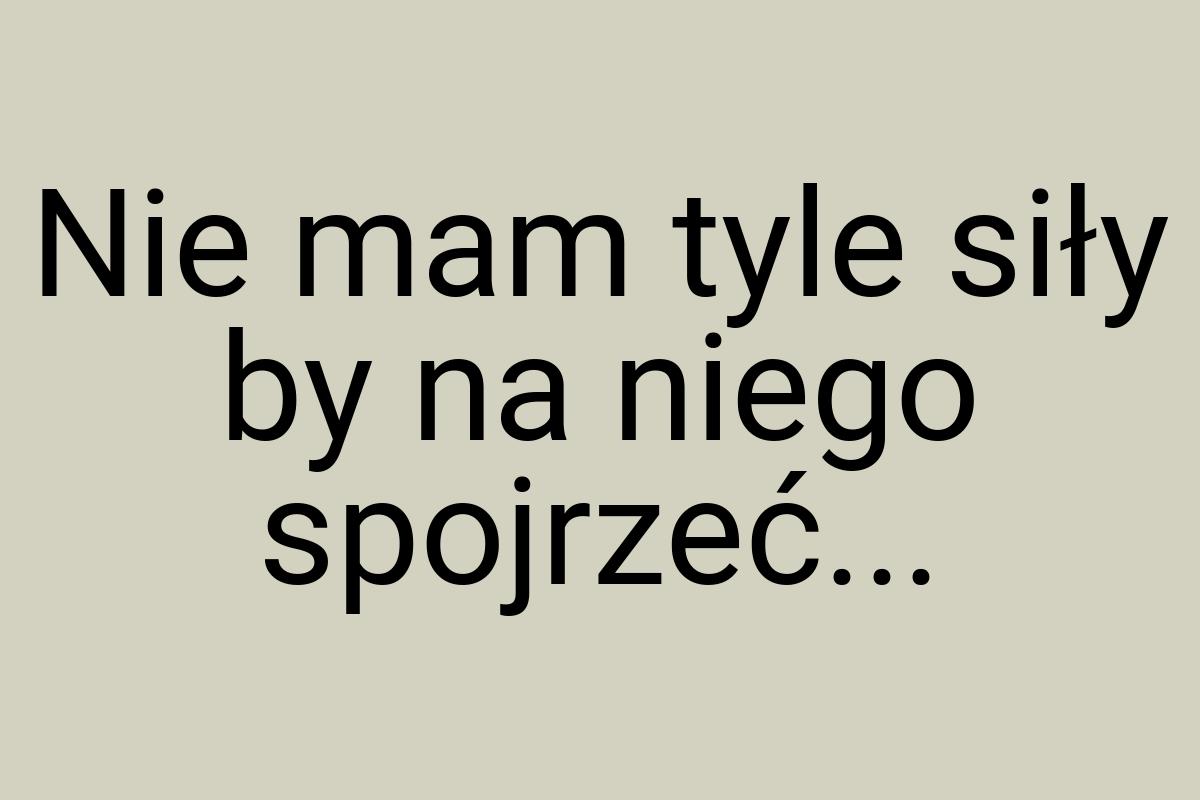 Nie mam tyle siły by na niego spojrzeć