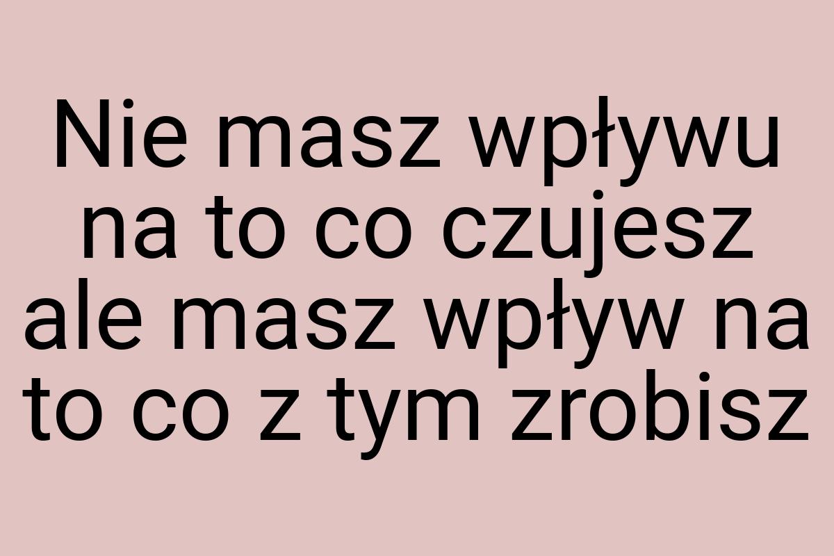 Nie masz wpływu na to co czujesz ale masz wpływ na to co z