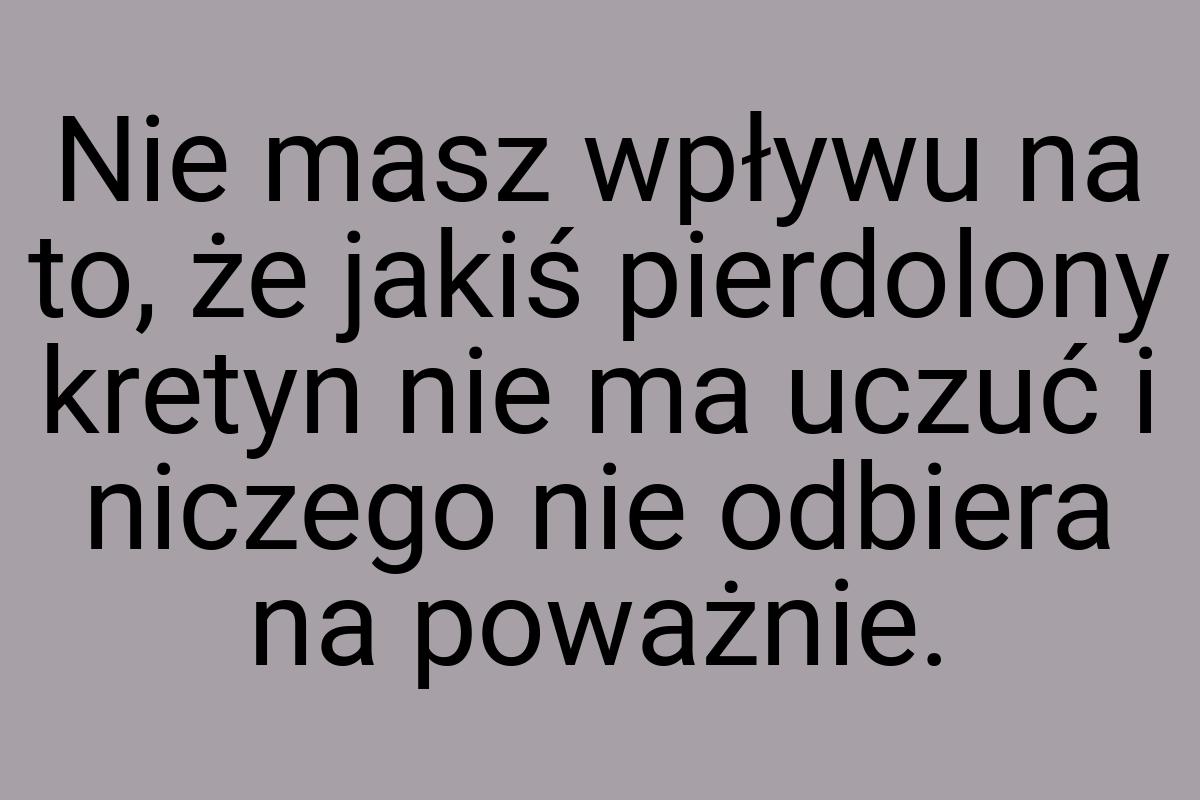 Nie masz wpływu na to, że jakiś pierdolony kretyn nie ma