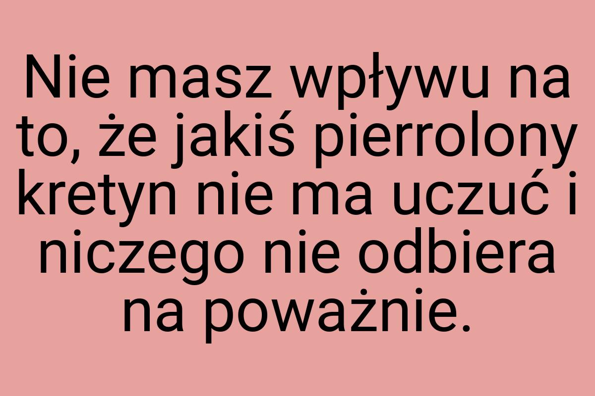 Nie masz wpływu na to, że jakiś pierrolony kretyn nie ma