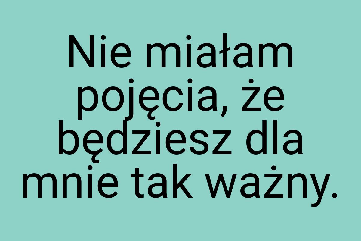 Nie miałam pojęcia, że będziesz dla mnie tak ważny