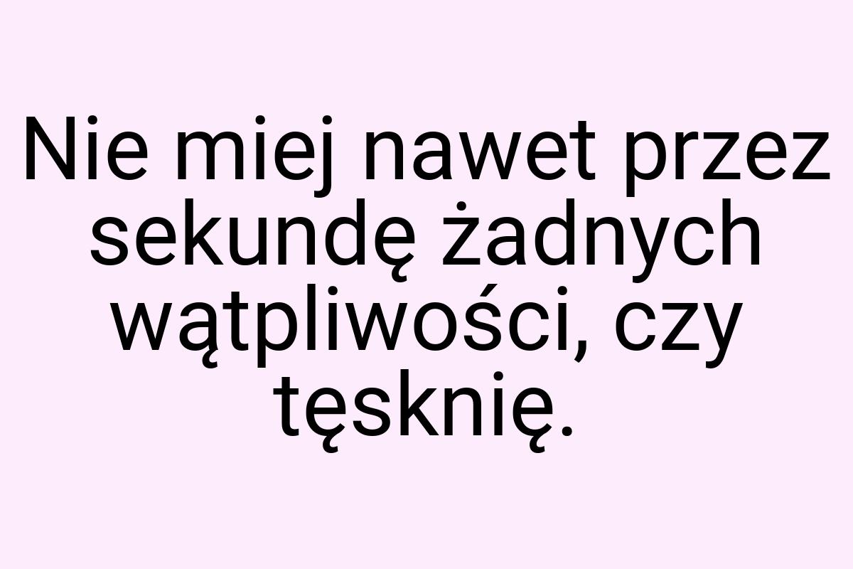 Nie miej nawet przez sekundę żadnych wątpliwości, czy