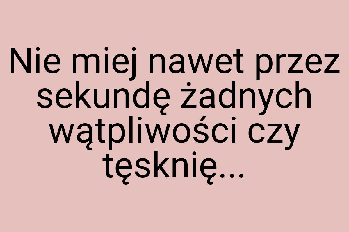 Nie miej nawet przez sekundę żadnych wątpliwości czy