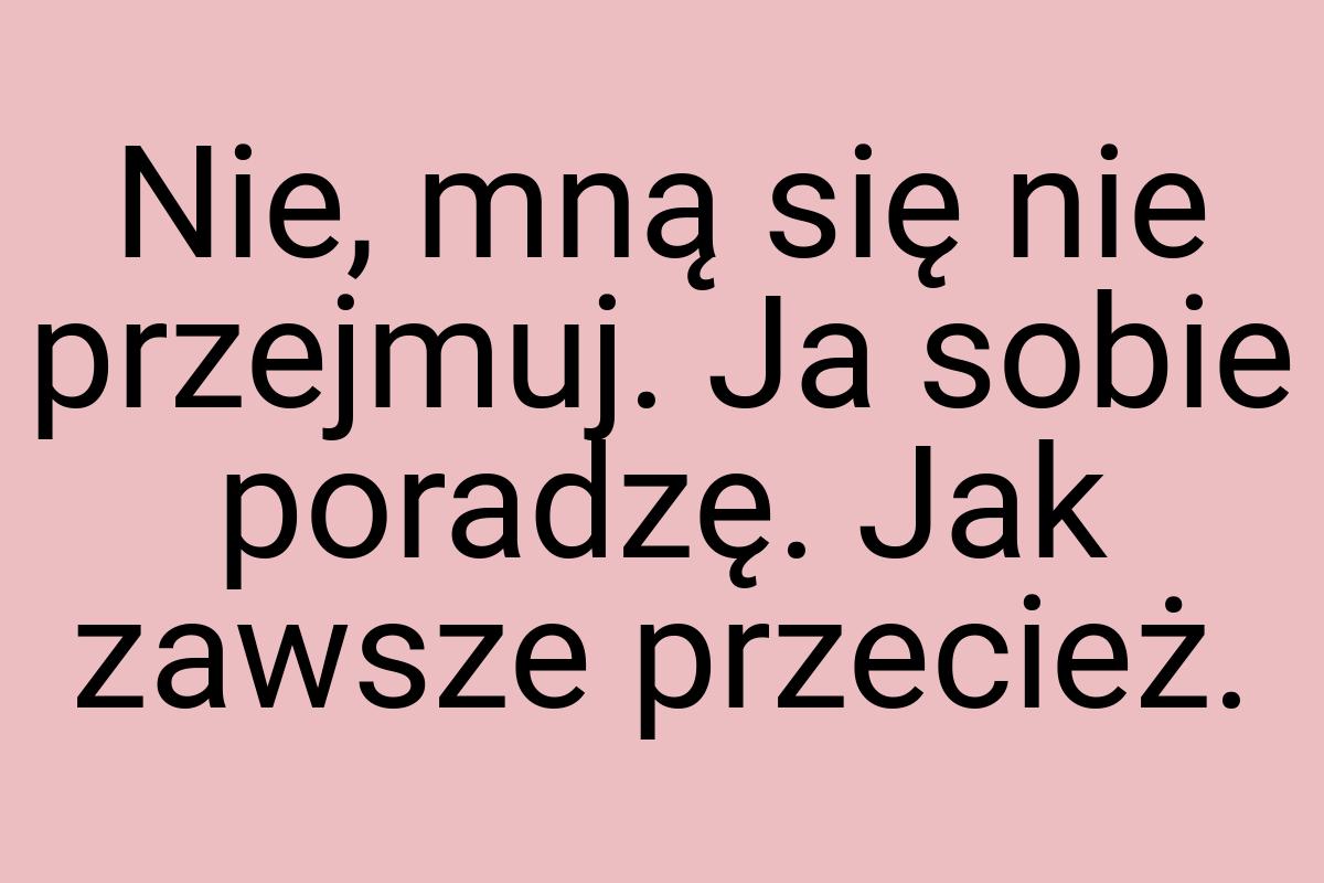 Nie, mną się nie przejmuj. Ja sobie poradzę. Jak zawsze