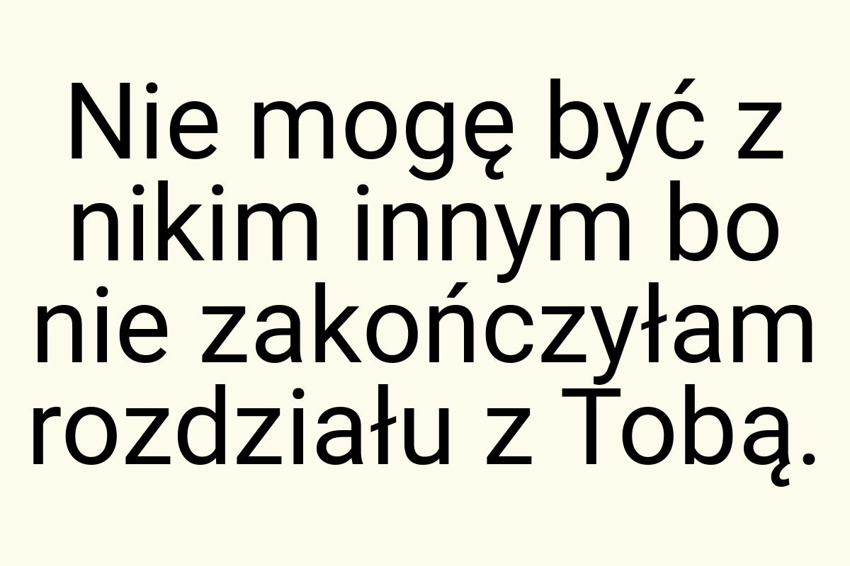 Nie mogę być z nikim innym bo nie zakończyłam rozdziału z