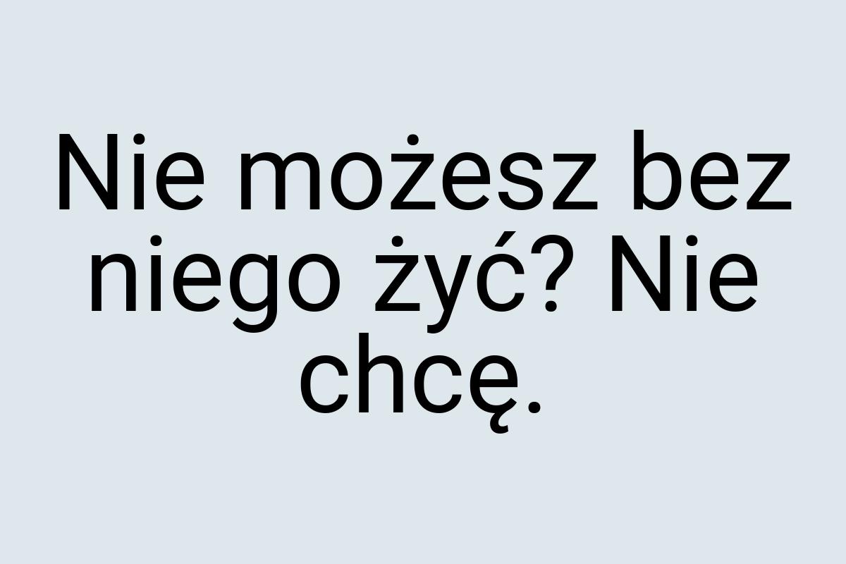 Nie możesz bez niego żyć? Nie chcę