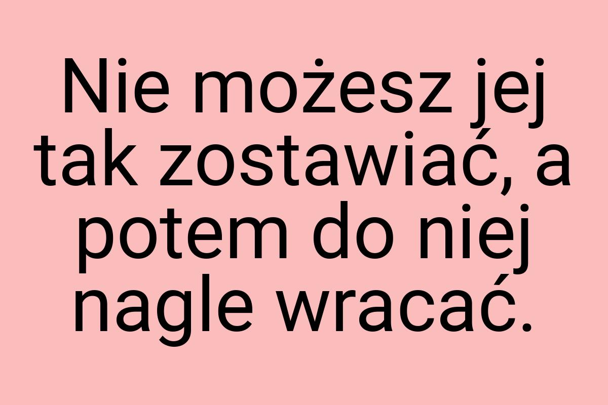 Nie możesz jej tak zostawiać, a potem do niej nagle wracać