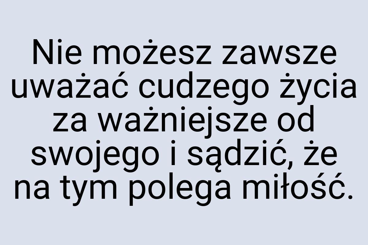 Nie możesz zawsze uważać cudzego życia za ważniejsze od