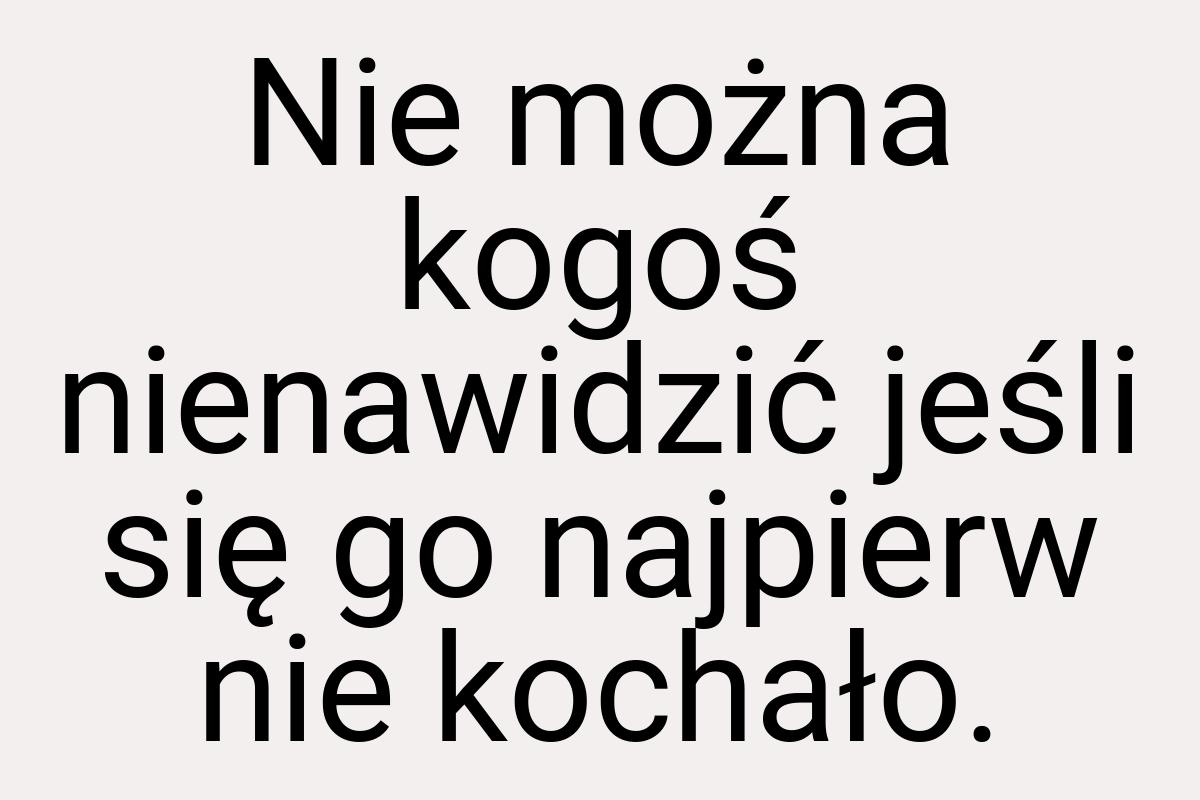 Nie można kogoś nienawidzić jeśli się go najpierw nie