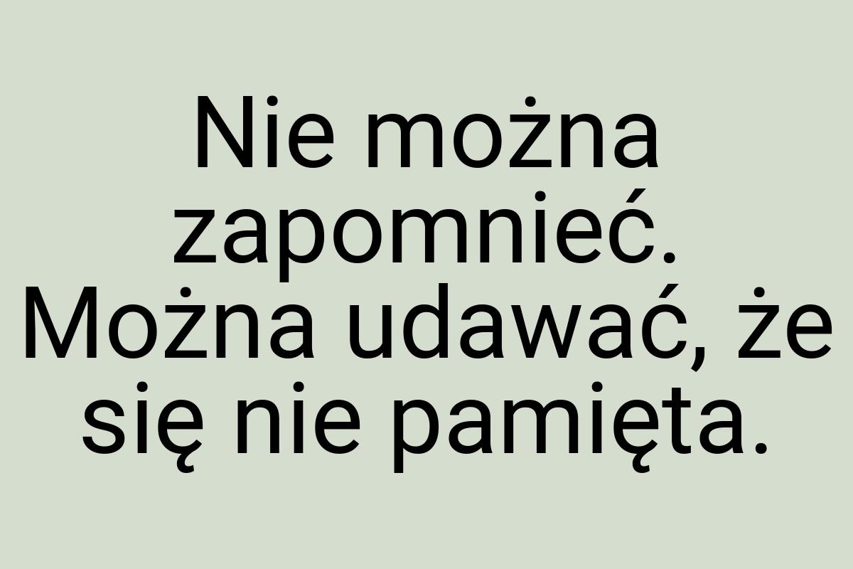 Nie można zapomnieć. Można udawać, że się nie pamięta