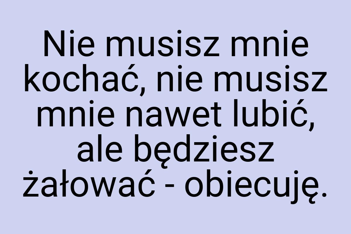 Nie musisz mnie kochać, nie musisz mnie nawet lubić, ale