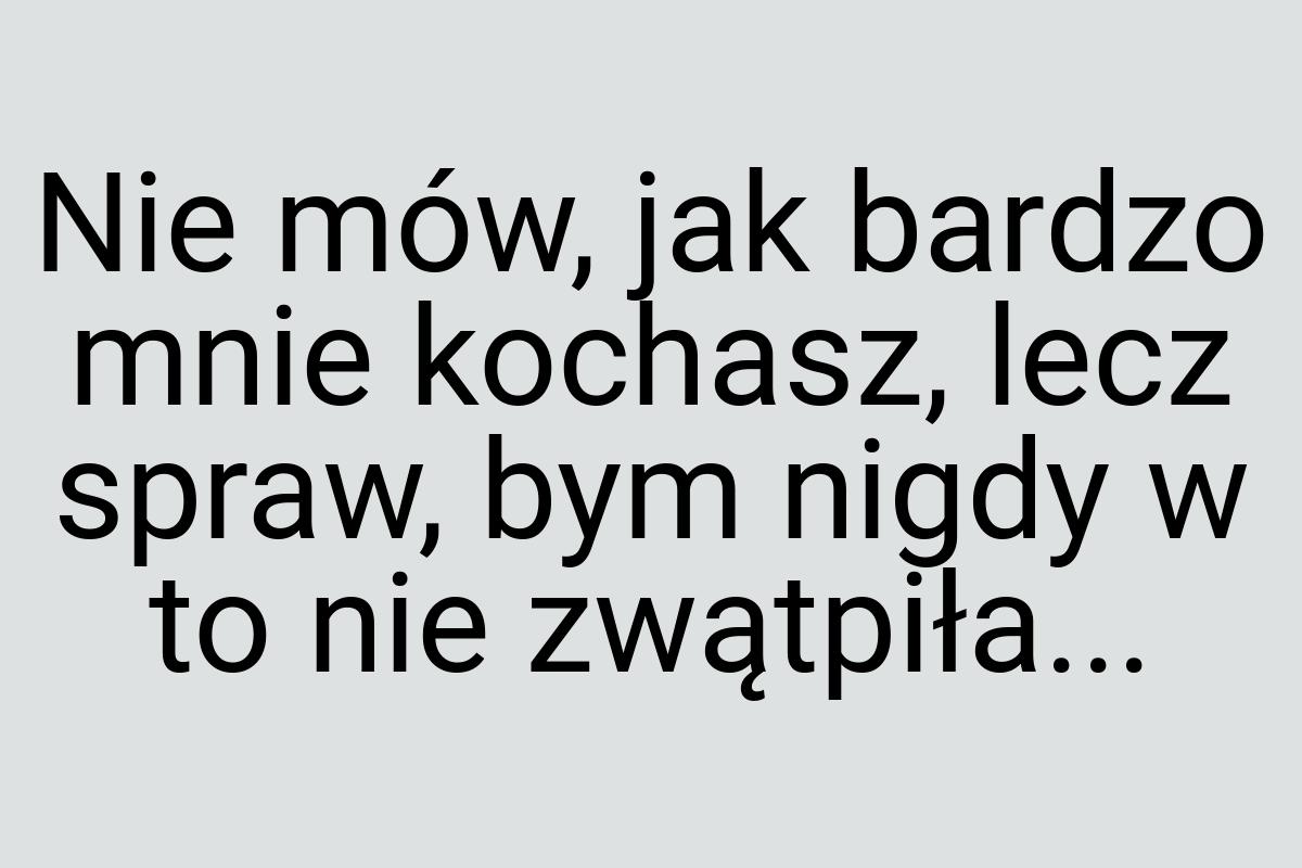 Nie mów, jak bardzo mnie kochasz, lecz spraw, bym nigdy w