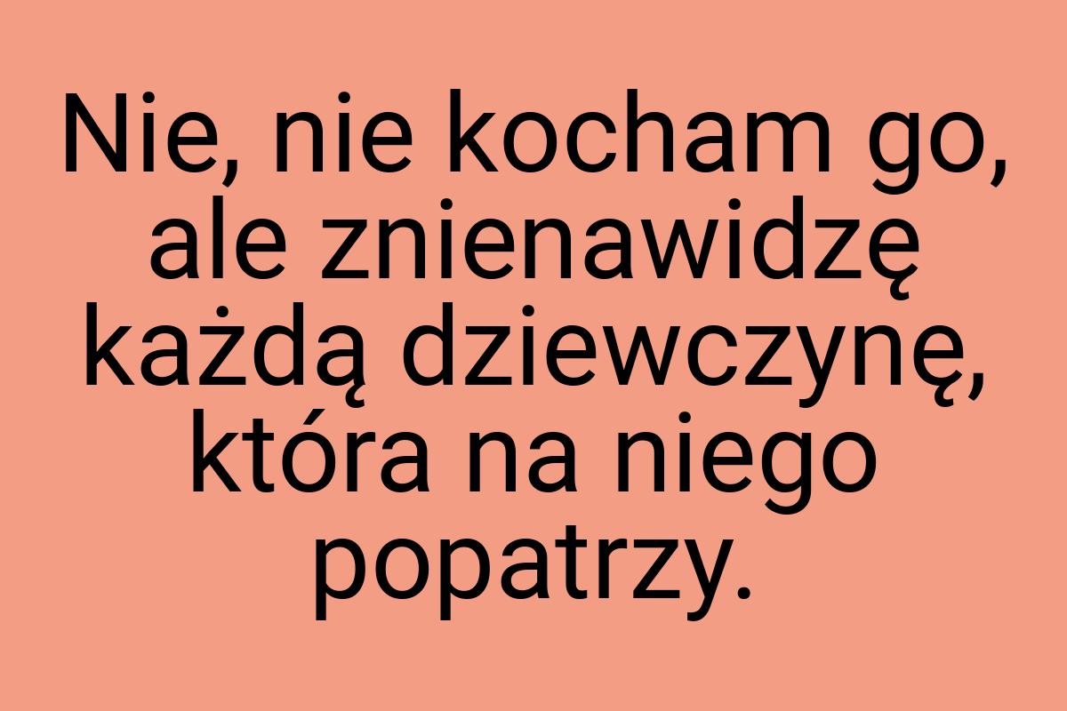 Nie, nie kocham go, ale znienawidzę każdą dziewczynę, która