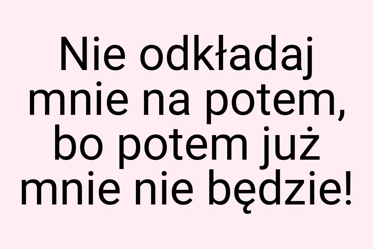 Nie odkładaj mnie na potem, bo potem już mnie nie będzie